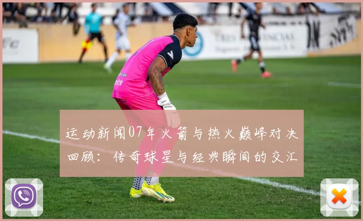 运动新闻07年火箭与热火巅峰对决回顾：传奇球星与经典瞬间的交汇