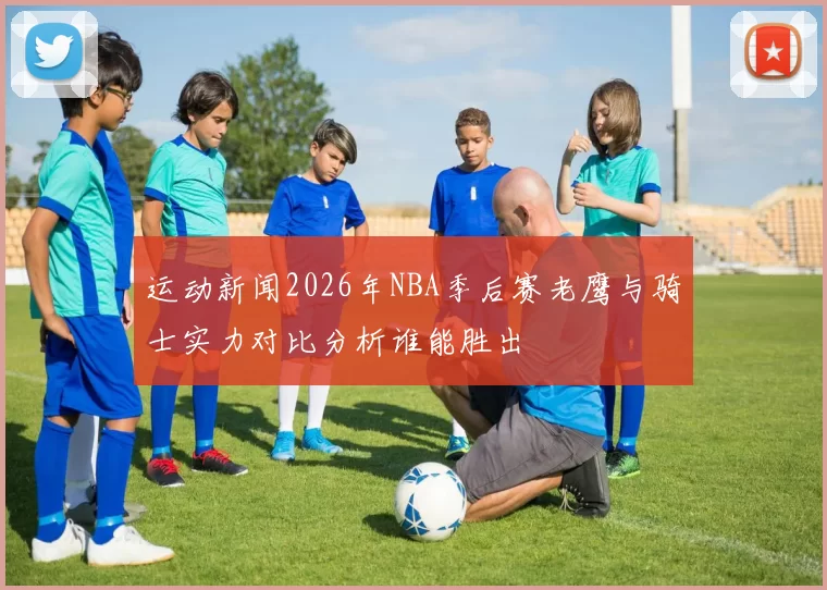 运动新闻2026年NBA季后赛老鹰与骑士实力对比分析谁能胜出