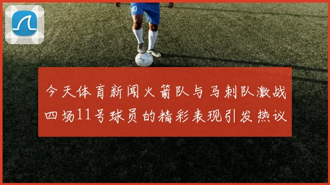 今天体育新闻火箭队与马刺队激战四场11号球员的精彩表现引发热议