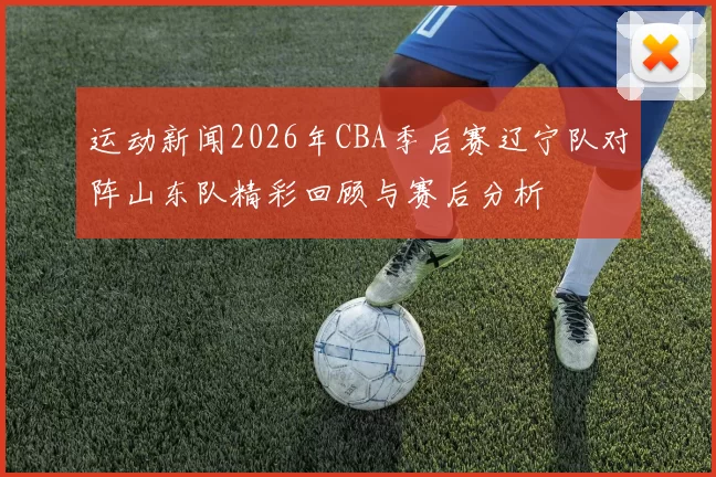 运动新闻2026年CBA季后赛辽宁队对阵山东队精彩回顾与赛后分析