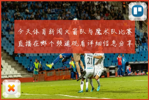 今天体育新闻火箭队与魔术队比赛直播在哪个频道观看详细信息分享