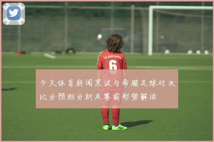 今天体育新闻黑波与希腊足球对决比分预测分析及赛前形势解读