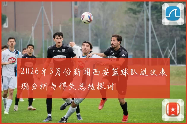 2026年3月份新闻西安篮球队进攻表现分析与得失总结探讨