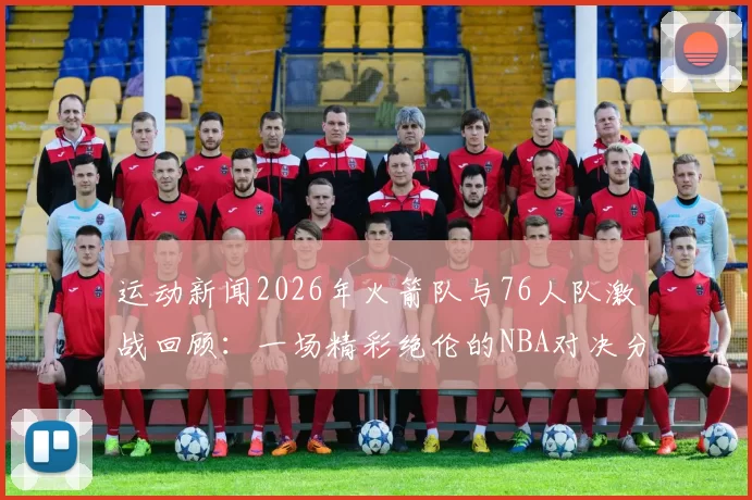 运动新闻2026年火箭队与76人队激战回顾：一场精彩绝伦的NBA对决分析与亮点总结